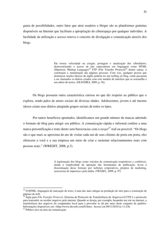 31



gama de possibilidades, outro fator que atrai usuários a blogar são as plataformas gratuitas
disponíveis na Internet que facilitam a apropriação do ciberespaço por qualquer indivíduo. A
facilidade da utilização e acesso renova o conceito de divulgação e comunicação através dos
blogs.




                            Ela trouxe velocidade na criação, postagem e atualização dos ciberdiários,
                            democratizando o acesso de não especialistas em linguagem como HTML
                            (Hipertext, Markup Language)25 FTP (File Transfer Protocol)26 dentre outras, à
                            construção e manutenção das páginas pessoais. Com isso, qualquer pessoa que
                            dominasse noções básicas de inglês poderia ter um weblog ou blog, como passaram
                            a ser chamados os diários criados com este modelo de interface que se assemelha a
                            um editor de textos. (OLIVEIRA, 2009, p. 56).



         Os blogs possuem outra característica curiosa no que diz respeito ao público que o
explora, sendo palco de atores sociais de diversas idades. Adolescentes, jovens e até mesmo
idosos criam seus diários atingindo grupos sociais de todos os tipos.


         Por tantos benefícios apontados, identificamos um grande número de marcas aderindo
o formato de blog para atingir seu público. A comunicação rápida e informal confere a uma
marca personificação e trato direto sem burocracias com o target27 real ou possível. “Os blogs
são o que mais se aproxima do ato de visitar cada um de seus clientes de porta em porta; eles
oferecem a você e a sua empresa um meio de criar e sustentar relacionamentos reais com
pessoas reais.” (WRIGHT, 2008, p.3).



                            A legitimação dos blogs como veículos de comunicação respeitáveis e confiáveis,
                            aliada à simplicidade da operação das ferramentas de publicação, levou à
                            disseminação desse formato por websites corporativos, projetos de marketing,
                            assessorias de imprensa e pela mídia. (TRÄSEL, 2009, p. 97)




25
   O HTML, linguagem de marcação de texto, é uma das mais antigas na produção de sites para a construção de
páginas da web.
26
   Sigla para File Transfer Protocol, (Sistema de Protocolo de Transferência de Arquivos).O FTP é o protocolo
para transmitir ou receber arquivos pela internet. Quando se deseja, por exemplo, hospedar um site na internet, a
transferência dos arquivos do computador local para o provedor se dá por meio deste conjunto de padrões.
Informações disponíveis em: <http://www.dicweb.com/ff.htm>. Acesso em 09/11/2010 às 11:23h.
27
   Público alvo na área da comunicação.
 