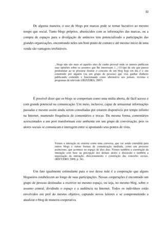 32



       De alguma maneira, o uso de blogs por marcas pode se tornar lucrativo ao mesmo
tempo que social. Tanto blogs próprios, abastecidos com as informações das marcas, ou a
compra de espaços para a divulgação de anúncios tem potencializado a participação das
grandes organizações, encontrando neles um bom ponto de contato e até mesmo início de uma
venda são vantagens irrefutáveis.



                       ...blogs não são mais só aqueles sites de cunho pessoal onde os autores publicam
                       suas opiniões sobre os assuntos que lhe interessam. (...) O tipo de site que parece
                       predominar ao se procurar ilustrar o conceito de um blog hoje em dia é o site
                       construído por alguém (ou um grupo de pessoas) que visa ganhar dinheiro
                       publicando conteúdo e funcionando como alternativa aos jornais, revistas e
                       programas de televisão (OLIVEIRA, 2007)




       É possível dizer que os blogs se comportam como uma mídia aberta, de fácil acesso e
com grande potencial na comunicação. Um meio, inclusive, capaz de armazenar informações
passadas e mesmo assim ainda serem consultadas por estarem disponíveis por tempo infinito
na Internet, mantendo frequência de comentários e trocas. Da mesma forma, comentários
acrescentados a um post transformam este ambiente em um grupo de conversação, pois os
atores sociais se comunicam e interagem entre si apontando seus pontos de vista.



                       Vemos a interação no sistema como uma conversa, que vai sendo estendida para
                       outros blogs e outras formas de comunicação mediada, como um processo
                       assíncrono, que acontece no espaço de dois dias. Vemos também a construção da
                       interação com base na percepção dos demais atores e discussão e também a
                       negociação da interação, direcionamento e construção das conexões sociais.
                       (RECUERO, 2009, p. 34).



       Um fato igualmente estimulante para o uso dessa rede é a cooperação que alguns
blogueiros estabelecem ao longo de suas participações. Nessas cooperações é encontrado um
grupo de pessoas destinadas a escrever no mesmo espaço, ou seja, no mesmo blog, sobre o
assunto central, dividindo o espaço e a audiência na Internet. Todos os indivíduos estão
envolvidos em prol do mesmo objetivo, captando novos leitores e se comprometendo a
atualizar o blog de maneira cooperativa.
 