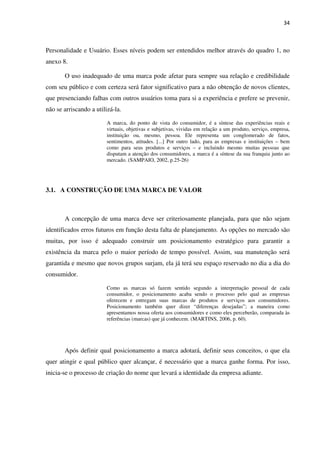 34



Personalidade e Usuário. Esses níveis podem ser entendidos melhor através do quadro 1, no
anexo 8.

       O uso inadequado de uma marca pode afetar para sempre sua relação e credibilidade
com seu público e com certeza será fator significativo para a não obtenção de novos clientes,
que presenciando falhas com outros usuários toma para si a experiência e prefere se prevenir,
não se arriscando a utilizá-la.

                         A marca, do ponto de vista do consumidor, é a síntese das experiências reais e
                         virtuais, objetivas e subjetivas, vividas em relação a um produto, serviço, empresa,
                         instituição ou, mesmo, pessoa. Ele representa um conglomerado de fatos,
                         sentimentos, atitudes. [...] Por outro lado, para as empresas e instituições – bem
                         como para seus produtos e serviços – e incluindo mesmo muitas pessoas que
                         disputam a atenção dos consumidores, a marca é a síntese da sua franquia junto ao
                         mercado. (SAMPAIO, 2002, p.25-26)




3.1. A CONSTRUÇÃO DE UMA MARCA DE VALOR



       A concepção de uma marca deve ser criteriosamente planejada, para que não sejam
identificados erros futuros em função desta falta de planejamento. As opções no mercado são
muitas, por isso é adequado construir um posicionamento estratégico para garantir a
existência da marca pelo o maior período de tempo possível. Assim, sua manutenção será
garantida e mesmo que novos grupos surjam, ela já terá seu espaço reservado no dia a dia do
consumidor.

                         Como as marcas só fazem sentido segundo a interpretação pessoal de cada
                         consumidor, o posicionamento acaba sendo o processo pelo qual as empresas
                         oferecem e entregam suas marcas de produtos e serviços aos consumidores.
                         Posicionamento também quer dizer “diferenças desejadas”; a maneira como
                         apresentamos nossa oferta aos consumidores e como eles perceberão, comparada às
                         referências (marcas) que já conhecem. (MARTINS, 2006, p. 60).




       Após definir qual posicionamento a marca adotará, definir seus conceitos, o que ela
quer atingir e qual público quer alcançar, é necessário que a marca ganhe forma. Por isso,
inicia-se o processo de criação do nome que levará a identidade da empresa adiante.
 