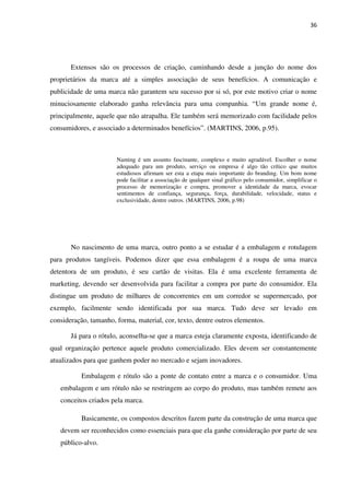 36




       Extensos são os processos de criação, caminhando desde a junção do nome dos
proprietários da marca até a simples associação de seus benefícios. A comunicação e
publicidade de uma marca não garantem seu sucesso por si só, por este motivo criar o nome
minuciosamente elaborado ganha relevância para uma companhia. “Um grande nome é,
principalmente, aquele que não atrapalha. Ele também será memorizado com facilidade pelos
consumidores, e associado a determinados benefícios”. (MARTINS, 2006, p.95).



                       Naming é um assunto fascinante, complexo e muito agradável. Escolher o nome
                       adequado para um produto, serviço ou empresa é algo tão crítico que muitos
                       estudiosos afirmam ser esta a etapa mais importante do branding. Um bom nome
                       pode facilitar a associação de qualquer sinal gráfico pelo consumidor, simplificar o
                       processo de memorização e compra, promover a identidade da marca, evocar
                       sentimentos de confiança, segurança, força, durabilidade, velocidade, status e
                       exclusividade, dentre outros. (MARTINS, 2006, p.98)




       No nascimento de uma marca, outro ponto a se estudar é a embalagem e rotulagem
para produtos tangíveis. Podemos dizer que essa embalagem é a roupa de uma marca
detentora de um produto, é seu cartão de visitas. Ela é uma excelente ferramenta de
marketing, devendo ser desenvolvida para facilitar a compra por parte do consumidor. Ela
distingue um produto de milhares de concorrentes em um corredor se supermercado, por
exemplo, facilmente sendo identificada por sua marca. Tudo deve ser levado em
consideração, tamanho, forma, material, cor, texto, dentre outros elementos.

       Já para o rótulo, aconselha-se que a marca esteja claramente exposta, identificando de
qual organização pertence aquele produto comercializado. Eles devem ser constantemente
atualizados para que ganhem poder no mercado e sejam inovadores.

           Embalagem e rótulo são a ponte de contato entre a marca e o consumidor. Uma
   embalagem e um rótulo não se restringem ao corpo do produto, mas também remete aos
   conceitos criados pela marca.

           Basicamente, os compostos descritos fazem parte da construção de uma marca que
   devem ser reconhecidos como essenciais para que ela ganhe consideração por parte de seu
   público-alvo.
 