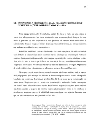 37




3.2. ENTENDENDO A GESTÃO DE MARCAS – COMO O MARKETING DEVE
     GERENCIAR AÇÕES E AGREGAR VALOR À MARCA



       Uma equipe consistente de marketing capaz de elevar o valor de uma marca e
gerenciá-la adequadamente é de suma necessidade para a manutenção da imagem de uma
marca e, portanto, de uma organização e seus produtos ou serviços. Gerir uma marca é
administrá-la, desde os processos iniciais físicos descritos anteriormente, até o relacionamento
que será desenvolvido com seus consumidores.

       Posicionar a marca na vida do consumidor é o foco de uma gestão eficiente. Promover
seus atributos e características mais sedutoras eleva a satisfação de consumo por parte dos
usuários. Criar uma relação de carinho entre marca e consumidor é a correta atitude da gestão.
Hoje, não são mais as marcas que definem seu mercado, e sim os consumidores cada vez mais
exigentes e em busca do produto que lhe oferece melhores benefícios e condições. O processo
de venda está invertido e é necessário se adequar ao universo do seu público-alvo.

       Nesse processo de marketing de gestão de marcas, não é mais aceitável indicar apenas
boas propagandas para divulgar seu produto. A publicidade por si só não é capaz de expor os
benefícios na compra de determinado produto. Não há de se negar que a comunicação em
massa ainda é importante para o vínculo com o consumidor, porém não é mais, e nem pode
ser, a única forma de contato com o mesmo. Focar apenas na publicidade pode trazer diversos
malefícios quando se esquece de priorizar outros relacionamentos como o pós-venda ou o
atendimento no ato da compra. A publicidade deve andar junto com a gestão da marca para
que seu posicionamento de boa qualidade se faça real.



                        A propaganda lícita e competente, afinal, é um meio de fazer com que a coisa
                        aconteça na construção e sustentação da marca. Não é, certamente, o modo
                        exclusivo de fazer com que ela aconteça, Antes, porém, é preciso que muitos deixem
                        de subestimar a parcela de valor do cliente, aquele que, afinal, paga e escolhe o
                        projeto de cada agência, quando julga que ele se enquadra corretamente em sua
                        estratégia de posicionamento. (OP. CIT., p.141).
 