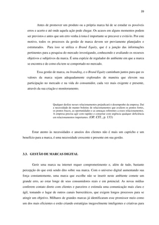 39



           Antes de promover um produto ou a própria marca há de se estudar os possíveis
   erros e acerto e até onde aquela ação pode chegar. Os acasos em alguns momentos podem
   ser previstos e antes que um erro venha à tona é importante se precaver e evitá-lo. Por este
   motivo, todos os processos da gestão de marca devem ser previamente planejados e
   estruturados.   Para isso se utiliza o Brand Equity, que é a junção das informações
   pertinentes para a pesquisa do mercado investigando, conhecendo e avaliando os recursos
   objetivos e subjetivos da marca. É uma espécie de regulador do ambiente em que a marca
   se encontra e de como ela tem se comportado no mercado.

           Essa gestão de marca, ou branding, e o Brand Equity caminham juntos para que os
   valores da marca sejam adequadamente explorados de maneira que elevem sua
   participação no mercado e na vida do consumidor, cada vez mais exigente e presente,
   através da sua criação e monitoramento.



                       Qualquer deslize nesses relacionamentos prejudicará o desempenho da empresa. Daí
                       a necessidade de manter boletins de relacionamentos que avaliem os pontos fortes,
                       os pontos fracos, as oportunidades e as ameaças referentes a esses relacionamentos.
                       A empresa precisa agir com rapidez e consertar com urgência qualquer deficiência
                       em relacionamentos importantes. (OP. CIT., p. 133)




       Estar atento às necessidades e anseios dos clientes não é mais um capricho e um
benefício para a marca, é uma necessidade crescente e presente em sua gestão.




3.3. GESTÃO DE MARCAS DIGITAL


       Gerir uma marca na internet requer comprometimento e, além de tudo, bastante
percepção do que está sendo dito sobre sua marca. Com o universo digital aumentando sua
força constantemente, uma marca que escolhe não se inserir neste ambiente comete um
grande erro, ao estar longe de seus consumidores reais e em potencial. As novas mídias
conferem contato direto com clientes e parceiros e estimula uma comunicação mais clara e
ágil, tomando o lugar de outros canais burocráticos, que exigem longos processos para se
atingir um objetivo. Milhares de grandes marcas já identificaram esse promissor meio como
um dos mais eficientes e estão criando estratégias inegavelmente inteligentes e criativas para
 