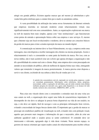 40



atingir seu grande público. Existem aquelas marcas que até mesmo já substituíram o pós-
venda feito pelos telefones para o contato feito por e-mails ou atendentes online.

       A vasta possibilidade da utilização das tantas novas ferramentas da Internet estimula
que empresas inseridas no mercado moderno criam relacionamento virtual, mas
significativamente real com seus consumidores. Antes, as organizações exploravam sua marca
na web de maneira bem mais simples, apenas com “sites institucionais”, que funcionavam
como portas de entrada e apresentação básica sobre sua empresa e seus serviços. E, mesmo
que a Internet seja um local revolucionário e moderno, deve-se atentar aos conceitos básicos
da gestão de marcas para evitar a errada exposição da marca no mundo digital.

       A comunicação na internet deve se fazer bilateralmente, ou seja, a empresa emite uma
mensagem, mas está disposta a receber mensagens dos clientes na mesma proporção. Assim o
relacionamento é real e o consumidor se sente parte da história da marca. Por isso, com as
novas mídias, não é mais aceitável criar um website que apenas divulgue a organização e não
dê a possibilidade de contato real com o cliente. Hoje, uma empresa deve estar preocupada em
atender as necessidades do público, além de melhorar de alguma forma suas vidas, entregando
valores que remeterão à imagem da marca posteriormente. A marca precisa estar disposta a
servir o seu cliente, excluindo de sua cultura a ideia fixa de vendas por si só.


                        A opinião dos consumidores está ali, esperando ser ouvida pelas empresas, e pode
                        ser consultada gratuitamente. Informações sobre referências, ideias, propostas,
                        necessidade, sonhos e aspirações de indivíduos, que até então somente eram obtidas
                        mediante pesquisa de mercado cara, agora estão disponíveis e ao alcance de todo
                        mundo, inclusive dos concorrentes. (ORDUNÃ, 2007, p.179)


       Para criar este vínculo direto com o consumidor e estimular mais de uma visita aos
seus canais na web, a organização deve seguir uma linha de características importantes. O
desempenho do site deve se adequar às poucas horas disponíveis na vida de um usuário, ou
seja, o site deve ser rápido, fácil de navegar e com as principais informações bem visíveis,
evitando a necessidade de longas buscas dentro dele. É importante que a gestão de marcas se
preocupe em estabelecer padrões de visualização na web, evitando sites com poluição visual,
aqueles que possuem mais imagens e informações do que o necessário, além de criar um
ambiente agradável onde o usuário possa se sentir confortável. O conteúdo deve ser
interessante e relevante, agregando algo à vida deste visitante. Neste mesmo espaço, os
gestores de marcas orientam que sejam usados canais de relacionamento para receber críticas
 
