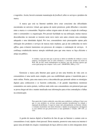 41



e sugestões. Assim, haverá constante manutenção de feedback sobre os serviços e produtos da
marca.

         A marca que está na Internet também deve estar consciente das dificuldades
encontradas no universo virtual, que apenas de muito promissor, pode dificultar o encontro
entre a marca e o consumidor. Negócios online exigem antes de tudo a criação de confiança
entre o consumidor e a organização. Por possuir facilidade na sua utilização, muitas marcas
desconhecidas no mercado se inserem neste novo meio sem antes criarem uma estratégia
adequada e uma identidade digital. Por isso, consumidores mais preocupados optam pela
utilização dos produtos e serviços de marcas mais maduras, que já são conhecidas no meio
offline, para evitarem transtornos em processos de compras e contratação de serviços. A
confiança estabelecida merece atenção redobrada para que uma marca se faça eficiente e
atinja seu público.

                        A verdade, é que por mais que as pessoas se dêem ao trabalho de conhecer a nossa
                        empresa, investigando uma ou outra referência, o ceticismo sempre irá existir na
                        Web. Há, de fato, muita malandragem na Internet, mas não devemos ignorar que
                        existe igual perigo nas compras “cara a cara”. (MARTINS, 2006, p. 123)




         Gerenciar a marca pela Internet para quem já tem uma história de vida com os
consumidores é uma tarefa mais simples, pois sua credibilidade apenas é transferida para o
meio online. Porém, para uma marca nova e desconhecida que pretende adotar as estratégias
digitais para conhecerem e se fazerem conhecidas, é de grande importância monitorar
comentários em outros portais, verificar onde estão seus consumidores em potencial para que
se possa chegar até eles e manter atualizada suas informações para evitar contradições e falhas
na comunicação.



                        Para quem não é muito conhecido, uma ideia para estabelecer confiança é fazer com
                        que os seus produtos ou serviços possuam garantia incondicional na solução e
                        reparação de problemas. A regra no varejo vale, principalmente, na Internet: clientes
                        e visitantes insatisfeitos são muito eficientes e rápidos em propagarem e divulgarem
                        os seus defeitos do que promoverem as suas qualidades e virtudes. (OP. CIT., p.
                        124)



         A gestão de marcas digital se beneficia do fato de que na Internet o contato com os
consumidores é real, rápido e bem pessoal. Desta maneira, promover uma marca na internet é
quase uma atividade de criação e manutenção de laços afetivos entre os dois integrantes deste
 