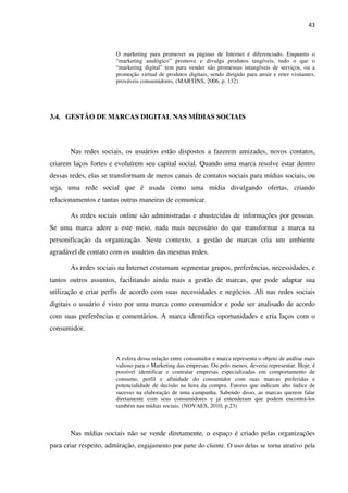 43



                         O marketing para promover as páginas de Internet é diferenciado. Enquanto o
                         “marketing analógico” promove e divulga produtos tangíveis, tudo o que o
                         “marketing digital” tem para vender são promessas intangíveis de serviços, ou a
                         promoção virtual de produtos digitais, sendo dirigido para atrair e reter visitantes,
                         prováveis consumidores. (MARTINS, 2006, p. 132)




3.4. GESTÃO DE MARCAS DIGITAL NAS MÍDIAS SOCIAIS



       Nas redes sociais, os usuários estão dispostos a fazerem amizades, novos contatos,
criarem laços fortes e evoluírem seu capital social. Quando uma marca resolve estar dentro
dessas redes, elas se transformam de meros canais de contatos sociais para mídias sociais, ou
seja, uma rede social que é usada como uma mídia divulgando ofertas, criando
relacionamentos e tantas outras maneiras de comunicar.

       As redes sociais online são administradas e abastecidas de informações por pessoas.
Se uma marca adere a este meio, nada mais necessário do que transformar a marca na
personificação da organização. Neste contexto, a gestão de marcas cria um ambiente
agradável de contato com os usuários das mesmas redes.

       As redes sociais na Internet costumam segmentar grupos, preferências, necessidades, e
tantos outros assuntos, facilitando ainda mais a gestão de marcas, que pode adaptar sua
utilização e criar perfis de acordo com suas necessidades e negócios. Ali nas redes sociais
digitais o usuário é visto por uma marca como consumidor e pode ser analisado de acordo
com suas preferências e comentários. A marca identifica oportunidades e cria laços com o
consumidor.



                         A esfera dessa relação entre consumidor e marca representa o objeto de análise mais
                         valioso para o Marketing das empresas. Ou pelo menos, deveria representar. Hoje, é
                         possível identificar e contratar empresas especializadas em comportamento de
                         consumo, perfil e afinidade do consumidor com suas marcas preferidas e
                         potencialidade de decisão na hora da compra. Fatores que indicam alto índice de
                         sucesso na elaboração de uma campanha. Sabendo disso, as marcas querem falar
                         diretamente com seus consumidores e já entenderam que podem encontrá-los
                         também nas mídias sociais. (NOVAES, 2010, p.23)



       Nas mídias sociais não se vende diretamente, o espaço é criado pelas organizações
para criar respeito, admiração, engajamento por parte do cliente. O uso delas se torna atrativo pela
 