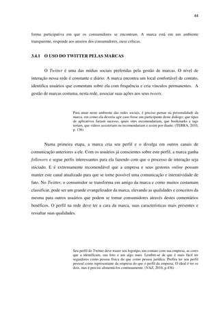 44



forma participativa em que os consumidores se encontram. A marca está em um ambiente
transparente, responde aos anseios dos consumidores, ouve críticas.


3.4.1 O USO DO TWITTER PELAS MARCAS


       O Twitter é uma das mídias sociais preferidas pela gestão de marcas. O nível de
interação nessa rede é constante e diário. A marca encontra um local confortável de contato,
identifica usuários que comentam sobre ela com frequência e cria vínculos permanentes. A
gestão de marcas costuma, nesta rede, associar suas ações aos seus tweets.



                         Para atuar neste ambiente das redes sociais, é preciso pensar na personalidade da
                         marca, em como ela deveria agir caso fosse um participante deste diálogo: que tipos
                         de aplicativos fariam sucesso, quais sites recomendariam, que bookmarks e tags
                         teriam, que vídeos assistiriam ou recomendariam e assim por diante. (TERRA, 2010,
                         p. 136)



       Numa primeira etapa, a marca cria seu perfil e o divulga em outros canais de
comunicação anteriores a ele. Com os usuários já conscientes sobre este perfil, a marca ganha
followers e segue perfis interessantes para ela fazendo com que o processo de interação seja
iniciado. E é extremamente recomendável que a empresa e seus gestores online possam
manter este canal atualizado para que se torne possível uma comunicação e interatividade de
fato. No Twitter, o consumidor se transforma em amigo da marca e como muitos costumam
classificar, pode ser um grande evangelizador da marca, elevando as qualidades e conceitos da
mesma para outros usuários que podem se tornar consumidores através destes comentários
benéficos. O perfil na rede deve ter a cara da marca, suas características mais presentes e
ressaltar suas qualidades.




                         Seu perfil do Twitter deve trazer seu logotipo, um contato com sua empresa, as cores
                         que a identificam, sua foto e um algo mais. Lembre-se de que é mais fácil ter
                         seguidores como pessoa física do que como pessoa jurídica. Prefira ter seu perfil
                         pessoal como representante da empresa do que o perfil da empresa. O ideal é ter os
                         dois, mas é preciso alimentá-los continuamente. (VAZ, 2010, p.436)
 