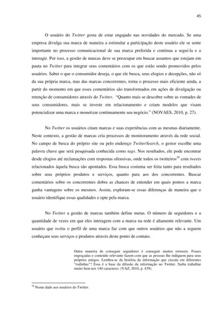 45



           O usuário do Twitter gosta de estar engajado nas novidades do mercado. Se uma
empresa divulga sua marca de maneira a estimular a participação deste usuário ele se sente
importante no processo comunicacional de sua marca preferida e continua a seguí-la e a
interagir. Por isso, a gestão de marcas deve se preocupar em buscar assuntos que estejam em
pauta no Twitter para integrar seus comentários com os que estão sendo promovidos pelos
usuários. Saber o que o consumidor deseja, o que ele busca, seus elogios e decepções, não só
da sua própria marca, mas das marcas concorrentes, torna o processo mais eficiente ainda, a
partir do momento em que esses comentários são transformados em ações de divulgação ou
retenção de consumidores através do Twitter. “Quanto mais se descobre sobre as vontades de
seus consumidores, mais se investe em relacionamento e criam modelos que visam
potencializar uma marca e monetizar continuamente seu negócio.” (NOVAES, 2010, p. 27).


           No Twitter os usuários citam marcas e suas experiências com as mesmas diariamente.
Neste contexto, a gestão de marcas cria processos de monitoramento através da rede social.
No campo de busca do próprio site ou pelo endereço TwitterSearch, o gestor escolhe uma
palavra chave que será pesquisada conhecida como tags. Nos resultados, ele pode encontrar
desde elogios até reclamações com respostas ofensivas, onde todos os twitteiros28 com tweets
relacionados àquela busca são apontados. Essa busca costuma ser feita tanto para resultados
sobre seus próprios produtos e serviços, quanto para aos dos concorrentes. Buscar
comentários sobre os concorrentes dobra as chances de entender em quais pontos a marca
ganha vantagens sobre os mesmos. Assim, exploram-se essas diferenças de maneira que o
usuário identifique essas qualidades e opte pela marca.


           No Twitter a gestão de marcas também define metas. O número de seguidores e a
quantidade de vezes em que eles interagem com a marca na rede é altamente relevante. Um
usuário que twitta o perfil de uma marca faz com que outros usuários que não a seguem
conheçam seus serviços e produtos através deste ponto de contato.


                             Outra maneira de conseguir seguidores é conseguir muitos retweets. Frases
                             engraçadas e conteúdo relevante fazem com que as pessoas lhe indiquem para seus
                             próprios amigos. Lembra-se da história da informação que circula em diferentes
                             “rodinhas”? Essa é a base da difusão da informação no Twitter. Saiba trabalhar
                             muito bem nos 140 caracteres. (VAZ, 2010, p. 439).



28
     Nome dado aos usuários do Twitter.
 