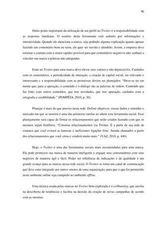 46




       Outro ponto importante da utilização de um perfil no Twitter é a responsabilidade com
as respostas imediatas. O usuário desta ferramenta está sedento por informações e
interatividade. Quando ele menciona a marca, seja pedindo alguma explicação quanto apenas
fazendo um comentário bom ou ruim, ele quer ser ouvido e atendido. Assim, a empresa deve
retornar o contato com a maior rapidez possível para que comentários negativos não venham a
vincular sua marca a práticas não adequadas.


       Estar no Twitter para uma marca deve elevar seus valores e não depreciá-los. Cuidados
com os comentários, a periodicidade de interação, a criação de capital social, ser relevante e
interessante e a responsabilidade com as promessas devem ser planejados. “Deve-se ter em
mente que, para a operação, o conteúdo e o diálogo são as palavras de ordem. Conteúdo que
faz links com outros conteúdos, que traz novidades, que traz apuração, cuidados com a
ortografia e credibilidade.” (POMPÉIA, 2010, p. 30).


       Planejar é mais do que preciso nesta rede. Definir objetivos, cruzar dados e entender o
mercado em que se inserirá é uma das primeiras tarefas ao aderir esta ferramenta social. Esse
planejamento será capaz de firmar os relacionamentos que serão criados fazendo com que os
mesmos sejam frutíferos. “Construa relacionamentos via Twitter. É a partir de sua rede de
contatos que você evitará as famosas e ineficientes ligações frias. Atenda chamados a partir
dos relacionamentos que você criou e venderá muito mais.” (VAZ, 2010, p. 440).


       Hoje, o Twitter é uma das ferramentas sociais mais recomendadas para uma marca.
Ela pode promover sua marca de maneira inteligente e engajar seus consumidores com seus
negócios de maneira ágil e fácil. Poder ser referência de indicações e de qualidade é um
grande avanço para as marcas nessa rede social. O Twitter se torna um canal de comunicação
que deve estar integrado aos outros setores de uma organização, para que o que for prometido
neste ambiente online seja cumprido no ambiente offline.


       Uma técnica usada pelas marcas no Twitter bem explorada é o collhunting, que auxilia
na descoberta de tendências e facilita na decisão da criação de novas campanhas de acordo
com as mesmas.
 