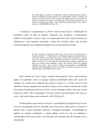 47



                       De origem inglesa, a expressão ‘coolhunting’ surgiu na década passada e designa a
                       prática de identificar eventuais padrões de comportamento, desejos e atitudes que
                       existirão num futuro próximo. Não se trata de adivinhação, mas do ato de observar e
                       analisar os primeiros movimentos no presente que, mais para frente, poderão vir a se
                       concretizar de diferentes formas: uma preferência por determinadas cores, hábitos,
                       estilos etc. (CERQUEIRA, 2010, p. 34)



       A mudança de comportamento no Twitter através destas buscas e identificação de
preferências pode ser feita de imediato, agradando seus seguidores e transformando
tendências em produtos, serviços e ações de comunicação nessa rede. Uma boa maneira de
identificá-las é pela constante verificação e análise dos Trending Topics, que mostram
assuntos pertinentes com comentários frequêntes em um curto período de tempo.



                       Se antes as pessoas comentavam entre seus círculos sociais o que pensavam a
                       respeito do produto “x”, dificilmente essa informação chegava espontaneamente aos
                       ouvidos da empresa em questão. Era preciso investir alto em pesquisas e grupos
                       focais para poder absorver essas impressões preciosas dos clientes em relação às
                       marcas – mesmo que, ao saber que estes poderiam emitir opiniões tendenciosas ao
                       saber que estavam sendo analisados. Apesar das diversas técnicas de pesquisa
                       utilizadas para saber o que se passa na cabeça do consumidor, as possibilidades
                       oferecidas pelo monitoramento atento às menções nas mídias sociais são um novo
                       capítulo à parte. (OLIVEIRA, 2010, p. 144)



       Fazer contatos no Twitter requer construir relacionamentos. Esses relacionamentos
podem ser explorados através de algumas atitudes peculiaridades desta rede social. Por
exemplo, um costume bem explorado pela gestão de marcas é a retwittar tweets de seus
seguidores. Ou seja, reproduzir em seu perfil as frases de seus contatos mencionando o perfil
dos mesmos. O perfil que recebe esse retwitte se sente lisonjeado e tende a criar mais vínculo
ainda com a marca. “São “camaradagens” das redes sociais e que demonstram, mais uma vez,
como a vida social é interessante na internet. (VAZ, 2010, p.447).


       O interessante de gerir marcas no Twitter é a possibilidade da geração de buzz na web.
Esse buzz em português pode ser entendido como boca-a-boca, onde pessoas se motivem a
falarem sobre a marca facilitando conversas e divulgação espontânea. A possibilidade de
milhares de usuários comentando e criando diálogo através da ação de marketing e
comunicação de uma marca torna o microblogging um fascinante meio de interação com os
consumidores.
 