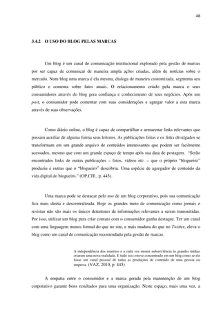 48




3.4.2 O USO DO BLOG PELAS MARCAS



       Um blog é um canal de comunicação institucional explorado pela gestão de marcas
por ser capaz de comunicar de maneira ampla ações criadas, além de notícias sobre o
mercado. Num blog uma marca é ela mesma, dialoga de maneira customizada, segmenta seu
público e comenta sobre fatos atuais. O relacionamento criado pela marca e seus
consumidores através do blog gera confiança e conhecimento de seus negócios. Após um
post, o consumidor pode comentar com suas considerações e agregar valor a esta marca
através de suas observações.



       Como diário online, o blog é capaz de compartilhar e armazenar links relevantes que
possam auxiliar de alguma forma seus leitores. As publicações feitas e os links divulgados se
transformam em um grande arquivo de conteúdos interessantes que podem ser facilmente
acessados, mesmo que com um grande espaço de tempo após sua data de postagem. “Serão
encontrados links de outras publicações – fotos, vídeos etc. – que o próprio “blogueiro”
produziu e outras que o “blogueiro” descobriu. Uma espécie de agregador de conteúdo da
vida digital do blogueiro.” (OP.CIT., p. 445).



       Uma marca pode se destacar pelo uso de um blog corporativo, pois sua comunicação
fica mais direta e descentralizada. Hoje os grandes meio de comunicação como jornais e
revistas não são mais os únicos detentores de informações relevantes a serem transmitidas.
Por isso, utilizar um blog para criar contato com o consumidor ganha destaque. Ter um canal
com uma linguagem menos formal do que no site, e mais madura do que no Twitter, eleva o
blog como um canal de comunicação recomendado pela gestão de marcas.


                        A independência dos usuários e a cada vez menor subserviência às grandes mídias
                        criaram uma nova realidade. E tudo isso esteve concentrado em um blog como se ele
                        fosse um canal pessoal de todas as produções de conteúdo de uma pessoa ou
                        empresa. (VAZ, 2010, p. 445)


       A empatia entre o consumidor e a marca gerada pela manutenção de um blog
corporativo garante bons resultados para uma organização. Neste espaço, mais uma vez, a
 