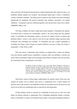 49



rede social não está disponível para promover vendas propriamente ditas, apesar de não se ver
problema nenhum quando isso acontece. Sua principal função para a marca é estabelecer
contato e distribuir conteúdo. “Seu blog precisa comunicar mais do que uma mera mensagem
padronizada de marketing. Ele precisa transmitir algo autêntico, passional e de grande
influência – exatamente o que faz a diferença quando você conversa face a face com o cliente.
(WRIGHT, 2008, p. 42).


       Um blog é também um ótimo campo para formar opiniões e formadores de opinião.
As notícias hoje se iniciam nas comunidades virtuais e são nesses blogs que elas ganham
corpo. A velocidade das informações geridas e da troca de contatos fascina os leitores que
preferem adotar o acesso a este canal ao invés de ter que enfrentar longos processos para
receberem uma orientação, por exemplo. “A velocidade com que o papel acompanha as
novidades não chega a fazer cócegas na maneira dinâmica com que os blogs são criados e
atualizados”. (VAZ, 2010, p. 450)


       Para uma marca, é importante tanto atualizar seu próprio blog e manter um diálogo
com seus leitores, quanto buscar comentários e notícias sobre seus produtos e serviços em
outros blogs comentando sempre nessas postagens para definir a internet como um real meio
de comunicação entre a organização e seu cliente.


                       O melhor de tudo em blogar é que você pode auferir benefícios comerciais a
                       despeito de possuir ou não seu próprio blog: pode ouvir seus clientes e envolver-se
                       com eles mesmo em blogs alheios. Claro, ter seu próprio blog trará benefícios
                       maiores, como a possibilidade de que os clientes se comuniquem diretamente com
                       você, de que você gere experiências positivas e de que a voz humana de seu blog
                       seja associada a sua empresa. (WRIGHT, 2008, p. 41)



       Gerir bem a marca no blog requer conhecimento de assuntos atuais. Criar posts que
estejam de acordo com as notícias mais novas e conglomerar nele o maior número de
palavras-chaves que aumente a possibilidade do blog ser encontrado através de buscas na web
devem ser levados em consideração toda vez que houver uma atualização.


       O blog também auxilia no aumento da visibilidade da marca por ser mais um canal
dentro da internet referente à organização. Essa visibilidade igualmente facilita o encontro
entre o consumidor e a marca e traz benefícios para ambas. Uma gestão inteligente entende os
 