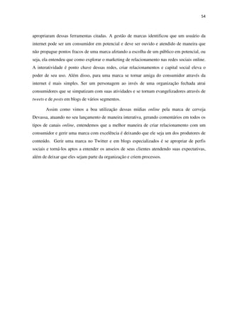 54



apropriaram dessas ferramentas citadas. A gestão de marcas identificou que um usuário da
internet pode ser um consumidor em potencial e deve ser ouvido e atendido de maneira que
não propague pontos fracos de uma marca afetando a escolha de um público em potencial, ou
seja, ela entendeu que como explorar o marketing de relacionamento nas redes sociais online.
A interatividade é ponto chave dessas redes, criar relacionamentos e capital social eleva o
poder de seu uso. Além disso, para uma marca se tornar amiga do consumidor através da
internet é mais simples. Ser um personagem ao invés de uma organização fechada atrai
consumidores que se simpatizam com suas atividades e se tornam evangelizadores através de
tweets e de posts em blogs de vários segmentos.

       Assim como vimos a boa utilização dessas mídias online pela marca de cerveja
Devassa, atuando no seu lançamento de maneira interativa, gerando comentários em todos os
tipos de canais online, entendemos que a melhor maneira de criar relacionamento com um
consumidor e gerir uma marca com excelência é deixando que ele seja um dos produtores de
conteúdo. Gerir uma marca no Twitter e em blogs especializados é se apropriar de perfis
sociais e torná-los aptos a entender os anseios de seus clientes atendendo suas expectativas,
além de deixar que eles sejam parte da organização e criem processos.
 