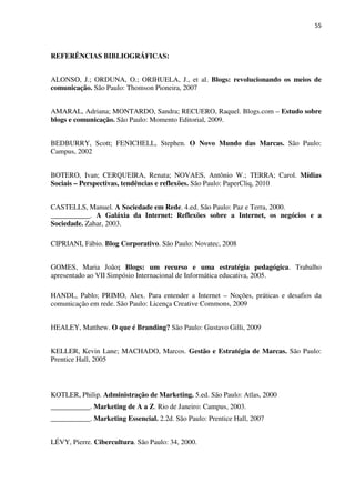 55



REFERÊNCIAS BIBLIOGRÁFICAS:


ALONSO, J.; ORDUNA, O.; ORIHUELA, J., et al. Blogs: revolucionando os meios de
comunicação. São Paulo: Thomson Pioneira, 2007


AMARAL, Adriana; MONTARDO, Sandra; RECUERO, Raquel. Blogs.com – Estudo sobre
blogs e comunicação. São Paulo: Momento Editorial, 2009.


BEDBURRY, Scott; FENICHELL, Stephen. O Novo Mundo das Marcas. São Paulo:
Campus, 2002


BOTERO, Ivan; CERQUEIRA, Renata; NOVAES, Antônio W.; TERRA; Carol. Mídias
Sociais – Perspectivas, tendências e reflexões. São Paulo: PaperCliq, 2010


CASTELLS, Manuel. A Sociedade em Rede. 4.ed. São Paulo: Paz e Terra, 2000.
___________. A Galáxia da Internet: Reflexões sobre a Internet, os negócios e a
Sociedade. Zahar, 2003.

CIPRIANI, Fábio. Blog Corporativo. São Paulo: Novatec, 2008


GOMES, Maria João; Blogs: um recurso e uma estratégia pedagógica. Trabalho
apresentado ao VII Simpósio Internacional de Informática educativa, 2005.

HANDL, Pablo; PRIMO, Alex. Para entender a Internet – Noções, práticas e desafios da
comunicação em rede. São Paulo: Licença Creative Commons, 2009


HEALEY, Matthew. O que é Branding? São Paulo: Gustavo Gilli, 2009


KELLER, Kevin Lane; MACHADO, Marcos. Gestão e Estratégia de Marcas. São Paulo:
Prentice Hall, 2005



KOTLER, Philip. Administração de Marketing. 5.ed. São Paulo: Atlas, 2000
___________. Marketing de A a Z. Rio de Janeiro: Campus, 2003.
___________. Marketing Essencial. 2.2d. São Paulo: Prentice Hall, 2007


LÉVY, Pierre. Cibercultura. São Paulo: 34, 2000.
 