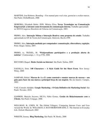 56



MARTINS, José Roberto. Branding – Um manual para você criar, gerenciar e avaliar marcas.
São Paulo: GlobalBrands, 2006


MOREIRA, Elizabeth Huber. PON, Mônica Elisa. Novas Tecnologias na Comunicação
Empresarial: a intranet como ferramenta de comunicação interna. Trabalho apresentado
no XXVI Congresso Brasileiro de Ciências da Comunicação, 2003.


PRIMO, Alex. Interação Mútua e Interação Reativa: uma proposta de estudo. Trabalho
apresentado no GT de Teoria da Comunicação. Intercom. Recife,1998

PRIMO, Alex. Interação mediada por computador: comunicação, cibercultura, cognição.
Porto Alegre: Sulina, 2007.


PRIMO, A.; TRÄSEL, M. “Webjornalismo participativo e a produção aberta de
notícias”. Contracampo, v. 14, p.3756, 2006


RECUERO, Raquel. Redes Sociais na Internet. São Paulo: Sulina, 2009


SAGOLLA, Dom. 140 Characters – A Style Guide for the Short Form. New Jersey:
Wiley, 2009


SAMPAIO, Rafael. Marcas de A a Z: como construir e manter marcas de sucesso – um
guia para fazer da sua marca a principal força do seu negócio. Rio de Janeiro: Campus,
2002.

VAZ, Conrado Adolpho. Google Marketing – O Guia Definitivo do Marketing Social. São
Paulo: Novatec, 2010.


ZAMBON, Marcelo Socorro; SILVA, Fábio Gomes. Gestão do Relacionamento com o
Cliente. São Paulo: Cengage, 2006


WELLMAN, B.; CHEN, W. The Global Villagers: Comparing Internet Users and Uses
Around the World. In: WELLMAN, b. HAYTHORNTHWAITE, C. The Internet in Everyday
Life. Oxford: Blackwell, 2002


WRIGTH, Jeremy. Blog Marketing. São Paulo: M. Books, 2008
 