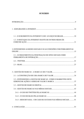 7



                                                            SUMÁRIO



INTRODUÇÃO .......................................................................................................................... 9



1 . EXPLORANDO A INTERNET.......................................................................................... 10



   1.1 . O SURGIMENTO DA INTERNET E SEU AVANÇO NO BRASIL ......................... 10

   1.2 . O DESTAQUE DA INTERNET DIANTE DE OUTROS MEIOS DE
   COMUNICAÇÃO ................................................................................................................ 11



2. ENTENDENDO AS REDES SOCIAIS E SUAS CONEXÕES COM FERRAMENTAS
ONLINE ................................................................................................................................... 15

   2.1 – O CRESCIMENTO DA PENETRAÇÃO DE SITES SOCIAIS COMO
   FERRAMENTA DE INTERAÇÃO ..................................................................................... 17

   2.2 – TWITTER .................................................................................................................... 21

   2.3 – BLOG........................................................................................................................... 27



3 – GESTÃO DE MARCAS - A MARCA E SEU VALOR.................................................... 33

   3.1 – A CONSTRUÇÃO DE UMA MARCA DE VALOR ................................................. 34

   3.2 – ENTENDENDO A GESTÃO DE MARCAS - COMO O MARKETING DEVE
   GERENCIAR AÇÕES E AGREGAR VALOR À MARCA .............................................. 37

   3.3 – GESTÃO DE MARCAS DIGITAL ............................................................................ 39

   3.4 – GESTÃO DE MARCAS NAS MÍDIAS SOCIAIS ..................................................... 43

      3.4.1 – O USO DO TWITTER PELAS MARCAS .......................................................... 44

      3.4.2 – O USO DO BLOG PELAS MARCAS ................................................................. 48

      3.4.3 – BEM DEVASSA - UM CASO DE SUCESSO NAS MÍDIAS SOCIAIS ............ 51



4 - CONCLUSÃO .................................................................................................................... 53
 