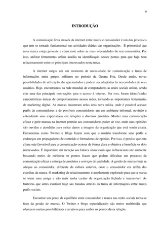 9



                                     INTRODUÇÃO


        A comunicação feita através da internet entre marca e consumidor é um dos processos
que tem se tornado fundamental nas atividades diárias das organizações. É primordial que
uma marca esteja presente e consciente sobre as reais necessidades do seu consumidor. Por
isso, utilizar ferramentas online auxilia na identificação desses pontos para que haja bom
relacionamento entre os principais interessados nesta troca.

        A internet surgiu em um momento de necessidade de comunicação e troca de
informações entre grupos militares no período da Guerra Fria. Desde então, novas
possibilidades de utilização são apresentadas e podem ser adaptadas às necessidades de seus
usuários. Hoje, encontramos na rede mundial de computadores as redes sociais online, sendo
elas uma das principais motivações para o acesso à internet. Por isso, foram identificadas
características únicas de comportamentos nessas redes, tornando-as importantes ferramentas
de marketing digital. As marcas encontram nelas uma nova mídia, onde é possível acessar
perfis de consumidores e de possíveis consumidores em um ambiente informal, ouvindo e
entendendo suas expectativas em relações a diversos produtos. Manter uma comunicação
eficaz e gerir marcas na internet permite aos consumidores poder de voz, onde suas opiniões
são ouvidas e atendidas para evitar danos a imagem da organização que está sendo citada.
Ferramentas como Twitter e Blogs fazem com que o usuário transforme seus perfis e
endereços em propagadores de conteúdo e formadores de opinião. Por isso, é preciso que este
clima seja favorável para a comunicação ocorrer de forma clara e objetiva e beneficie os dois
interessados. É importante dar atenção aos fatores situacionais que influenciam este ambiente
buscando meios de melhorar os pontos fracos que podem dificultar um processo de
comunicação eficaz e entrega de produtos e serviços de qualidade. A gestão de marcas hoje se
adequa ao consumidor, diferente da cultura anterior, onde o consumidor era refém das
escolhas da marca. O marketing de relacionamento é amplamente explorado para que a marca
se torne uma amiga e não mais tenha caráter de organização fechada e inacessível. As
barreiras que antes existiam hoje são banidas através da troca de informações entre tantos
perfis sociais.

        Encontrar um ponto de equilíbrio entre consumidor e marca nas redes sociais torna-se
foco da gestão de marcas. O Twitter e blogs especializados são meios multimídia que
oferecem muitas possibilidades e atrativos para ambos os pontos desta relação.
 