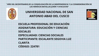 UNIVERSIDAD NACIONAL DE SAN
ANTONIO ABAD DEL CUSCO
ESCUELA PROFESIONAL DE EDUCACIÓN
ASIGNATURA: EDUCACIÓN Y CIENCIAS
SOCIALES
ESPECILIADAD: CIENCIAS SOCIALES
PARTICIPANTE: ESCALANTE SEGOVIA LUZ
CLARITA
CÓDIGO: 224781
”AÑO DEL BICENTENARIO,DE LA CONSOLIDACIÓN DE LA INDEPENDENCIA Y LA CONMEMORACIÓN DE
LAS HERÓICAS BATALLAS JUNÍN Y AYACUCHO”
 