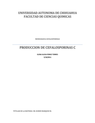 UNIVERSIDAD AUTONOMA DE CHIHUAHUA
        FACULTAD DE CIENCIAS QUIMICAS




                        MONOGRAFIA CEFALOSPORINAS




       PRODUCCION DE CEFALOSPORINAS C
                          ELENA ALICIA PONCE TORRES
                                  5/18/2011




TITULAR DE LA MATERIA: DR. RUBEN MARQUEZ M.
 