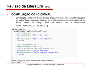 Revisão da Literatura   (5/6) COMPILAÇÃO CONDICIONAL   Compilação condicional é uma técnica onde, através de um conjunto instruções no código fonte, chamadas diretivas de pré-processamento, podemos incluir ou excluir blocos de código fonte de acordo com a necessidade [ANASTASOPOULOS, GACEK 2001].   Extração de Features Usando Compilação Condicional Figura: Exemplo de código anotado para ser pré-processado  Fonte: JAVAPP, 2010 