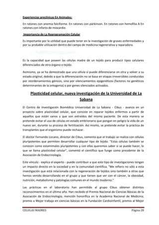 Experiencias preclínicas En Animales:

En ratones con anemia falciforme. En ratones con párkinson. En ratones con hemofilia A En
ratones con infarto de miocardio

Importancia de La Reprogramación Celular

Es importante por la utilidad que puede tener en la investigación de graves enfermedades y
por su probable utilización dentro dei campo de medicina regenerativa y reparadora.



Es la capacidad que poseen las células madre de un tejido para producir tipos celulares
diferenciados de otro órgano o tejido.

Asimismo, ya se ha demostrado que una célula sí puede diferenciarse en otra y volver a su
estado original, debido a que la diferenciación no se basa en etapas irreversibles conducidas
por reordenamientos génicos, sino por silenciamientos epigenéticos (factores no genéticos
determinantes de la ontogenia) o por genes silenciados activados.

     Plasticidad celular, nueva investigación de la Universidad de La
                                  Sabana
El Centro de Investigación Biomédica Universidad de La Sabana - Cibus - avanza en un
proyecto sobre plasticidad celular, que consiste en reparar tejidos enfermos a partir de
aquellos que están sanos y que son extraídos del mismo paciente. De esta manera se
pretende evitar el uso de células en estado embrionario que pongan en peligro la vida de un
nuevo ser, durante su proceso de fertilización. Así mismo, se pretende evitar la práctica de
transplantes que el organismo puede rechazar.

El doctor Fernando Lizcano, director de Cibus, comenta que el trabajo se realiza con células
pluripotentes que permiten desarrollar cualquier tipo de tejido. "Estas células también se
conocen como estamimales pluripotentes y con ellas queremos saber si se puede hacer, lo
que se llama plasticidad celular", comentó el científico que funge como presidente de la
Asociación de Endocrinología.

Este vínculo - explica el experto - puede contribuir a que este tipo de investigaciones tengan
un impacto directo en la sociedad y en la comunidad científica. "Me refiero no sólo a esta
investigación que está relacionada con la regeneración de tejidos sino también a otras que
hemos venido desarrollando en el grupo y que tienen que ver con el cáncer, la obesidad,
nutrición, metabolismo y patologías comunes en el mundo moderno."

Las prácticas en el laboratorio han permitido al grupo Cibus obtener distintos
reconocimientos en el último año. Han recibido el Premio Nacional de Ciencias Básicas de la
Asociación de Endocrinología; mención honorífica en la Academia Nacional de Medicina;
premio a Mejor trabajo en ciencias básicas en la Fundación Cardioinfantil, premio al Mejor

CELULAS MADRES                                                                      Página 28
 