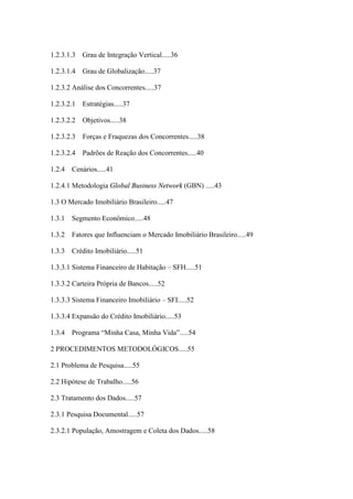 10



1.2.3.1.3   Grau de Integração Vertical.....36

1.2.3.1.4   Grau de Globalização.....37

1.2.3.2 Análise dos Concorrentes.....37

1.2.3.2.1   Estratégias.....37

1.2.3.2.2   Objetivos.....38

1.2.3.2.3   Forças e Fraquezas dos Concorrentes.....38

1.2.3.2.4   Padrões de Reação dos Concorrentes.....40

1.2.4   Cenários.....41

1.2.4.1 Metodologia Global Business Network (GBN) .....43

1.3 O Mercado Imobiliário Brasileiro.....47

1.3.1   Segmento Econômico.....48

1.3.2   Fatores que Influenciam o Mercado Imobiliário Brasileiro.....49

1.3.3   Crédito Imobiliário.....51

1.3.3.1 Sistema Financeiro de Habitação – SFH.....51

1.3.3.2 Carteira Própria de Bancos.....52

1.3.3.3 Sistema Financeiro Imobiliário – SFI.....52

1.3.3.4 Expansão do Crédito Imobiliário.....53

1.3.4   Programa “Minha Casa, Minha Vida”.....54

2 PROCEDIMENTOS METODOLÓGICOS.....55

2.1 Problema de Pesquisa.....55

2.2 Hipótese de Trabalho.....56

2.3 Tratamento dos Dados.....57

2.3.1 Pesquisa Documental.....57

2.3.2.1 População, Amostragem e Coleta dos Dados.....58
 