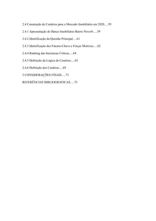 11



2.4 Construção de Cenários para o Mercado Imobiliário em 2020.....59

2.4.1 Apresentação do Banco Imobiliário Bairro Novo®.....59

2.4.2 Identificação da Questão Principal.....61

2.4.3 Identificação dos Fatores-Chave e Forças Motrizes.....62

2.4.4 Ranking das Incertezas Críticas.....64

2.4.5 Definição da Lógica de Cenários.....65

2.4.6 Definição dos Cenários.....69

3 CONSIDERAÇÕES FINAIS.....73

REFERÊNCIAS BIBLIOGRÁFICAS.....75
 