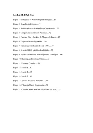 12



LISTA DE FIGURAS

Figura 1: O Processo de Administração Estratégica.....17

Figura 2: O Ambiente Externo.....19

Figura 3: As Cinco Forças do Modelo de Concorrência.....27

Figura 4: Comparação: Cenários x Previsões.....42

Figura 5: Preço do Óleo e Ranking de Margem de Lucro.....43

Figura 6: Etapas da Metodologia GBN.....44

Figura 7: Número de Famílias (milhões) – 2007.....49

Figura 8: Relação SELIC x Crédito Imobiliário.....53

Figura 9: Modelo Bairro Novo de Planejamento Estratégico.....60

Figura 10: Ranking das Incertezas Críticas.....65

Figura 11: Eixos do Cenário .....66

Figura 12: Matriz 1.....67

Figura 13: Matriz 2.....68

Figura 14: Matriz 3.....69

Figura 15: Análise de Causas Profundas.....70

Figura 16: Pilares da Matriz Selecionada.....71

Figura 17: Cenários para o Mercado Imobiliário em 2020.....72
 