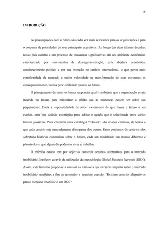 15



INTRODUÇÃO



     As preocupações com o futuro são cada vez mais relevantes para as organizações e para

o conjunto de prioridades de seus principais executivos. Ao longo das duas últimas décadas,

nosso país assistiu a um processo de mudanças significativas em seu ambiente econômico,

caracterizado   por   movimentos    de   desregulamentação,     pela   abertura   econômica,

amadurecimento político e por sua inserção no cenário internacional, o que gerou mais

complexidade de mercado e maior velocidade na transformação de suas estruturas, e,

conseqüentemente, menos previsibilidade quanto ao futuro.

     O planejamento de cenários busca responder qual o ambiente que a organização estará

inserida no futuro, para minimizar o efeito que as mudanças podem ter sobre sua

perpetuidade. Dada a impossibilidade de saber exatamente de que forma o futuro o vai

evoluir, uma boa decisão estratégica para adotar é aquela que é selecionada entre vários

futuros possíveis. Para encontrar uma estratégia “robusta”, são criados cenários, de forma a

que cada cenário seja marcadamente divergente dos outros. Esses conjuntos de cenários são,

sobretudo histórias construídas sobre o futuro, cada um modelando um mundo diferente e

plausível, em que algum dia podemos viver e trabalhar.

     O referido estudo tem por objetivo construir cenários alternativos para o mercado

imobiliário Brasileiro através da utilização da metodologia Global Business Network (GBN).

Assim, este trabalho propõe-se a analisar as variáveis que exercem impacto sobre o mercado

imobiliário brasileiro, a fim de responder a seguinte questão: “Existem cenários alternativos

para o mercado imobiliário em 2020?
 