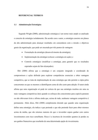 16



       REFERENCIAL TEÓRICO



1.1    Administração Estratégica



       Segundo Wright (2000), administração estratégica é um termo mais amplo se analisado

o conceito de estratégia isoladamente. De acordo com o autor, a estratégia consiste em planos

da alta administração para alcançar resultados em consonância com a missão e objetivos

gerais da organização, que pode ser encarada por três pontos de vantagem:

          ·   Formulação da estratégia (desenvolvimento da estratégia);

          ·   Implementação da estratégia (colocar a estratégia em ação); e

          ·   Controle estratégico (modificar a estratégia, para garantir que os resultados

              esperados sejam de fato alcançados).

      Hitt (2008) afirma que a estratégia é um conjunto integrado e coordenado de

compromissos e ações definido para explorar competências essenciais e obter vantagem

competitiva, que se trata da implementação de uma estratégia que não permite a cópia pelos

concorrentes ou que os mesmos a identifiquem como de alto custo para adoção. O autor ainda

afirma que uma organização só pode ter certeza de que sua estratégia resultou em uma ou

mais vantagens competitivas úteis quando os esforços dos concorrentes para copiá-la pararam

ou não obtiveram êxito e afirma ainda que, acima de tudo, nenhuma vantagem competitiva é

permanente. Além disso, Hitt (2008) complementa dizendo que quando uma organização

define uma estratégia, ela indica o que pretende e que não pretende fazer para obter retornos

acima da média, que são retornos maiores do que o investidor espera ganhar com outros

investimentos com risco semelhante. Risco é a incerteza do investidor quantos às perdas ou

aos ganhos financeiros que resultarão de uma determinada opção de investimento.
 