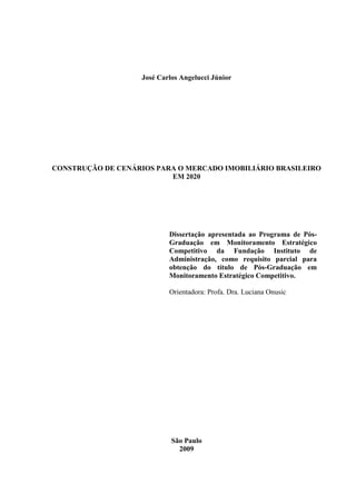 2




                    José Carlos Angelucci Júnior




CONSTRUÇÃO DE CENÁRIOS PARA O MERCADO IMOBILIÁRIO BRASILEIRO
                          EM 2020




                            Dissertação apresentada ao Programa de Pós-
                            Graduação em Monitoramento Estratégico
                            Competitivo da Fundação Instituto de
                            Administração, como requisito parcial para
                            obtenção do título de Pós-Graduação em
                            Monitoramento Estratégico Competitivo.

                            Orientadora: Profa. Dra. Luciana Onusic




                             São Paulo
                               2009
 
