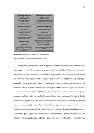 20




Quadro 1 : Segmentos e Elementos do Ambiente Geral

Fonte: Adaptado de Administração Estratégica, 2008



    Os segmentos e elementos do ambiente geral não podem ser controlados diretamente pela

organização, o autor afirma que as empresas mais bem-sucedidas coletam as informações

necessárias, de fontes primárias e secundárias, para entender cada segmento do ambiente e

suas possíveis implicações sobre o negócio para a seleção e implantação de estratégias

adequadas. Embora algumas vezes as organizações muitos grandes (ou associações de

empresas), tentem influenciar o ambiente geral seja através de alterações legais, ou, por meio

de pesquisa e desenvolvimento (P&D) para abertura de tecnológicas ou sociais, as forças do

ambiente geral não estão, em geral, sob controle direto das organizações. O objetivo da alta

administração, por meio do processo de administração estratégica, deve ser criar condições

para que a empresa opere com eficácia diante das ameaças ou restrições ambientais e possa

também capitalizar as oportunidades oferecidas por tal ambiente. Para Porter (1989), as forças

do ambiente geral, apesar de serem descritas separadamente, devem ser analisadas suas

interações causais, porque elas preparam o palco para novas oportunidades – e também para
 