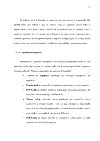 22




       O ambiente geral é formado por segmentos que são externos à organização. Hitt

(2008) afirma que embora o grau de impacto varie, os segmentos afetam todas as

organizações e setor. Para o autor o desafio da organização frente ao ambiente geral é

escanear, monitorar, prever e avaliar esses elementos, em cada um dos segmentos que o

compõe e que são da maior importância para os negócios da organização. Os esforços devem

resultar no reconhecimento de mudanças, tendências, oportunidades e ameaças ambientais.



1.2.1.1 Segmento Demográfico



       Geralmente os segmentos demográficos são analisados globalmente devido aos seus

possíveis efeitos sobre os países e, também, pelo fato de muitas organizações competirem

internacionalmente. Algumas preocupações do segmento demográfico:

          ·   Tamanho da população: observação das mudanças demográficas nas

              populações;

          ·   Estrutura etária: causam forte impacto nas organizações em uma economia;

          ·   Distribuição geográfica: também é afetada pelas capacidades resultantes dos

              avanços na área de tecnologia da informação.

          ·   Mistura étnica: realizando estudos detalhados, as organizações podem

              desenvolver e oferecer produtos e serviços que satisfaçam as necessidades

              específicas dos diferentes grupos étnicos. As misturas étnicas também afetam a

              composição e cooperação de mão-de-obra do local; e

          ·   Distribuição de renda: informa as organizações sobre quanto ao poder

              aquisitivo e à renda de vários grupos.
 