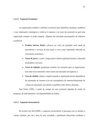 23




1.2.1.2 Segmento Econômico



       As organizações estudam o ambiente econômico para identificar mudanças, tendência

e suas implicações estratégicas e refere-se à natureza e ao rumo da economia na qual uma

organização compete ou pode competir. Algumas das principais preocupações do ambiente

econômico:

             ·   Produto Interno Bruto: refere-se ao valor da produção total anual de

                 mercadorias e serviços de uma nação e serve como importante indicador de

                 crescimento econômico;

             ·   Taxas de juros: a curto e longo prazos afetam significativamente a demanda

                 de produtos e serviços;

             ·   Taxas de inflação: geralmente resultam em restrições para as organizações,

                 pois altas taxas aumentam vários custos nas transações de negócios; e

             ·   Taxa de câmbio: afetam o negócio quando a organização possui dependência

                 de exportação de insumos e/ou em conseqüência do aumento/diminuição do

                 volume de importação, que afetam o equilíbrio entre oferta e demanda.

       Para Porter (1989), o poder de compra de uma economia depende da renda, da

poupança, do endividamento e da disponibilidade de crédito.



1.2.1.3 Segmento Sociocultural



       De acordo com Hitt (2008), o segmento sociocultural se preocupa com as atitudes e

valores culturais, que são a base de uma sociedade, e geralmente direcionam condições e
 