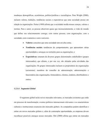 24



mudanças demográficas, econômicas, político/jurídicas e tecnológicas. Para Wright (2000),

incluem valores, tradições, tendências sociais e expectativas que uma sociedade possui em

relação às organizações. Porter (1989) afirma que a sociedade molda nossas crenças, valores e

normas. Para o autor, as pessoas absorvem quase que inconscientemente, a visão do mundo

que define seu relacionamento consigo, com outras pessoas, com organizações, com a

sociedade, com a natureza e com o universo.

           ·   Valores: conceitos que uma sociedade tem em alta conta;

           ·   Tendências sociais: tendências de comportamento, que apresentam várias

               oportunidades e ameaças ou restrições para as organizações; e

           ·   Expectativas: emanam de diversos grupos denominados stakeholders (grupos

               interessados), que afetam, e por sua vez, são afetados pelas atividades das

               organizações. Os grupos interessados incluem os proprietários de organizações

               (acionistas), membros do conselho de administração, administrações e

               funcionários das organizações, fornecedores, clientes, credores, distribuidores e

               outros.



1.2.1.4 Segmento Global



       O segmento global inclui novos mercados relevantes, os mercados existentes que estão

em processo de transformação, eventos políticos internacionais relevantes e as características

culturais e institucionais essenciais dos mercados globais. As companhias podem identificar e

entrar em novos mercados globais e, além de contemplar oportunidades, as empresas devem

reconhecer possíveis ameaças nesses mercados. Hitt (2008) afirma que entrar em mercados
 