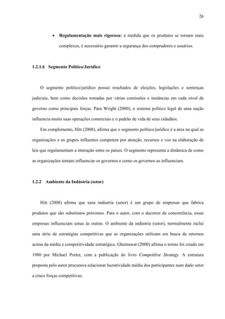 26



           ·   Regulamentação mais rigorosa: à medida que os produtos se tornam mais

               complexos, é necessário garantir a segurança dos compradores e usuários.



1.2.1.6 Segmento Político/Jurídico



    O segmento político/jurídico possui resultados de eleições, legislações e sentenças

judiciais, bem como decisões tomadas por várias comissões e instâncias em cada nível de

governo como principais forças. Para Wright (2000), o sistema político legal de uma nação

influencia muito suas operações comerciais e o padrão de vida de seus cidadãos.

    Em complemento, Hitt (2008), afirma que o segmento político/jurídico é a área na qual as

organizações e os grupos influentes competem por atenção, recursos e voz na elaboração de

leis que regulamentam a interação entre os países. O segmento representa a dinâmica de como

as organizações tentam influenciar os governos e como os governos as influenciam.



1.2.2 Ambiente da Indústria (setor)



    Hitt (2008) afirma que uma indústria (setor) é um grupo de empresas que fabrica

produtos que são substitutos próximos. Para o autor, com o decorrer da concorrência, essas

empresas influenciam umas às outras. O ambiente da indústria (setor), normalmente inclui

uma série de estratégias competitivas que as organizações utilizam em busca de retornos

acima da média e competitividade estratégica. Ghemawat (2000) afirma o termo foi criado em

1980 por Michael Porter, com a publicação do livro Competitive Strategy. A estrutura

proposta pelo autor procurava relacionar lucratividade média dos participantes num dado setor

a cinco forças competitivas.
 
