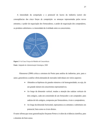27



    A intensidade da competição e o potencial de lucros da indústria (setor) são

conseqüências das cinco forças de competição: as ameaças representadas pelos novos

entrantes, o poder de negociação dos fornecedores, o poder de negociação dos compradores,

os produtos substitutos e a intensidade da rivalidade entre os concorrentes.




Figura 3: As Cinco Forças do Modelo de Concorrência

Fonte: Adaptado de Administração Estratégica, 2000




        Ghemawat (2000) critica a estrutura de Porter para análise de indústrias, pois, para o

autor, generalizou a análise oferta-demanda de mercados individuais em vários aspectos:

               ·    Abrandou as hipóteses de grandes números e de homogeneidade, ou seja, de

                    um grande número de concorrentes representativos;

               ·    Ao longo da dimensão vertical, mudou a atenção das cadeias verticais de

                    dois estágios, cada um consistindo de um fornecedor e um comprador, para

                    cadeias de três estágios, compostas por fornecedores, rivais e compradores;

               ·    Ao longo da dimensão horizontal, representava os entrantes e substitutos em

                    potencial, bem como os rivais diretos.

O autor afirma que essas generalizações forçaram Porter a ir além da evidência científica, para

o domínio do bom senso.
 