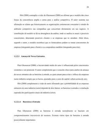 28



       Hitt (2008) contrapõe a visão de Ghemawat (2000) ao afirmar que o modelo das cinco

forças da concorrência amplia a arena para a análise competitiva. O autor sustenta sua

afirmação ao relatar que historicamente as organizações costumavam concentrar o estudo do

ambiente competitivo nas companhias que concorriam diretamente em seu negócio. A

contribuição do modelo se dá na abrangência da análise, onde se analisa os atuais e possíveis

concorrentes, detectando possíveis clientes e as empresas que os atendam. Além disso,

segundo o autor, o modelo reconhece que os fornecedores podem se tornar concorrentes da

empresa (integrando para a frente) e os compradores também (integrando para trás).



1.2.2.1 Ameaça de Novos Entrantes



    Para Ghemawat (2000), a lucratividade média do setor é influenciada pelos concorrentes

existentes e em potencial. O autor complementa que o conceito chave para analise da ameaça

de novos entrantes são as barreiras à entrada, as quais atuam para evitar o influxo de empresas

numa indústria sempre que os lucros, ajustados para o custo de capital, sobem acima de zero.

    Hitt (2008) complementa a visão do autor afirmando que a probabilidade de as empresas

entrarem em uma indústria (setor) depende de dois fatores: as barreiras à entrada e a retaliação

esperada dos participantes atuais da indústria (setor).



1.2.2.1.1   Barreiras à Entrada



    Para Ghemawat (2000) as barreiras à entrada normalmente se baseiam em

comprometimentos irreversíveis de recursos. Existem vários tipos de barreiras à entrada

possivelmente importantes:
 