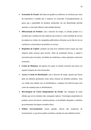 29



·   Economias de Escala: derivadas de gradativas melhorias na eficiência por meio

    da experiência à medida que a empresa vai crescendo. Conseqüentemente, ao

    passo que a quantidade de produtos produzidos em um determinado período

    aumenta, o custo para fabricar cada unidade diminui;

·   Diferenciação de Produto: com o decorrer do tempo, os clientes podem vir a

    acreditar que o produto de uma empresa seja exclusivo, como resultado do serviço

    da empresa ao cliente, de campanhas publicitárias eficientes ou do fato de ela ser

    a primeira a comercializar um produto ou serviço;

·   Requisitos de Capital: competir em uma nova indústria (setor) requer que uma

    empresa tenha recursos para investir. Além de instalações físicas, o capital é

    necessário para inovações, atividades de marketing e outras operações comerciais

    essenciais;

·   Custos de Mudança: são aqueles nos quais os clientes incorrem uma única vez

    quando compram de outro fornecedor;

·   Acesso a Canais de Distribuição: com o decorrer do tempo, aqueles que fazem

    parte da indústria geralmente criam meios eficazes de distribuir produtos. Uma

    vez criada uma relação com os distribuidores, a empresa irá cultivá-la para criar

    custos de mudança para os distribuidores;

·   Desvantagens de Custos Independentes da Escala: são vantagens de custo

    obtidas que novos entrantes não conseguem replicar. Tecnologias proprietária de

    produto, acesso favorável a matérias-primas, as localidades desejadas e subsídios

    governamentais são alguns exemplos disso;

·   Política      Governamental:   ocorre   quando,     através   das   exigências   de

    licenciamento, os governos podem controlar a entrada em uma indústria (setor).
 