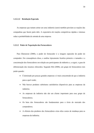 30




1.2.2.1.2   Retaliação Esperada



    As empresas que tentam entrar em uma indústria (setor) também prevêem as reações das

companhias que fazem parte dele. A expectativa de reações competitivas rápidas e intensas

reduz a probabilidade de entrada de uma empresa.



1.2.2.2 Poder de Negociação dos Fornecedores



    Para Ghemawat (2000), o poder do fornecedor é a imagem especular do poder do

comprador. Em conseqüência disso, a análise tipicamente focaliza primeiro o tamanho e a

concentração dos fornecedores em relação aos participantes da indústria e, a seguir, o grau de

diferenciação dos insumos oferecidos. Segundo Hitt (2008), um grupo de fornecedores tem

poder quando:

        ·   É dominado pro poucas grandes empresas e é mais concentrado do que a indústria

            para a qual vende;

        ·   Não houver produtos substitutos satisfatórios disponíveis para as empresas da

            indústria;

        ·   As empresas da indústria não são um cliente importante para esse grupo de

            fornecedores;

        ·   Os bens dos fornecedores são fundamentais para o êxito do mercado dos

            compradores;

        ·   A eficácia dos produtos dos fornecedores criou altos custos de mudança para as

            empresas da indústria;
 