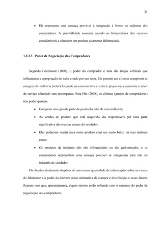 31



        ·   Ele representa uma ameaça provável à integração à frente na indústria dos

            compradores. A possibilidade aumenta quando os fornecedores têm recursos

            consideráveis e oferecem um produto altamente diferenciado.



1.2.2.3 Poder de Negociação dos Compradores



    Segundo Ghemawat (2000), o poder do comprador é uma das forças verticais que

influenciam a apropriação do valor criado por um setor. Ele permite aos clientes comprimir as

margens da indústria (setor) forçando os concorrentes a reduzir preços ou a aumentar o nível

de serviço oferecido sem recompensa. Para Hitt (2008), os clientes (grupos de compradores)

têm poder quando:

        ·   Compram uma grande parte da produção total de uma indústria;

        ·   As vendas do produto que está adquirido são responsáveis por uma parte

            significativa das receitas anuais do vendedor;

        ·   Eles poderiam mudar para outro produto com um custo baixo ou sem nenhum

            custo;

        ·   Os produtos da indústria não são diferenciados ou são padronizados, e os

            compradores representam uma ameaça possível se integrarem para trás na

            indústria do vendedor.

    Os clientes atualmente dispõem de uma maior quantidade de informações sobre os custos

do fabricante e o poder da internet como alternativa de compra e distribuição e esses fatores

fizeram com que, aparentemente, alguns setores estão sofrendo com o aumento do poder de

negociação dos compradores.
 