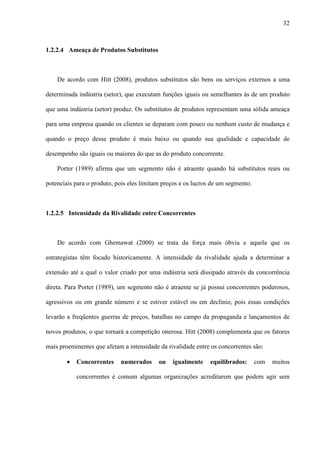 32



1.2.2.4 Ameaça de Produtos Substitutos



    De acordo com Hitt (2008), produtos substitutos são bens ou serviços externos a uma

determinada indústria (setor), que executam funções iguais ou semelhantes às de um produto

que uma indústria (setor) produz. Os substitutos de produtos representam uma sólida ameaça

para uma empresa quando os clientes se deparam com pouco ou nenhum custo de mudança e

quando o preço desse produto é mais baixo ou quando sua qualidade e capacidade de

desempenho são iguais ou maiores do que as do produto concorrente.

    Porter (1989) afirma que um segmento não é atraente quando há substitutos reais ou

potenciais para o produto, pois eles limitam preços e os lucros de um segmento.



1.2.2.5 Intensidade da Rivalidade entre Concorrentes



    De acordo com Ghemawat (2000) se trata da força mais óbvia e aquela que os

estrategistas têm focado historicamente. A intensidade da rivalidade ajuda a determinar a

extensão até a qual o valor criado por uma indústria será dissipado através da concorrência

direta. Para Porter (1989), um segmento não é atraente se já possui concorrentes poderosos,

agressivos ou em grande número e se estiver estável ou em declínio, pois essas condições

levarão a freqüentes guerras de preços, batalhas no campo da propaganda e lançamentos de

novos produtos, o que tornará a competição onerosa. Hitt (2008) complementa que os fatores

mais proeminentes que afetam a intensidade da rivalidade entre os concorrentes são:

        ·   Concorrentes    numerados      ou   igualmente     equilibrados:      com   muitos

            concorrentes é comum algumas organizações acreditarem que podem agir sem
 