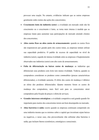 33



    provocar uma reação. No entanto, evidências indicam que as outras empresas

    geralmente estão cientes das ações dos concorrentes;

·   Crescimento lento da indústria (setor): a rivalidade em mercado onde não há

    crescimento ou o crescimento é lento, se torna mais intensa à medida que as

    empresas lutam para aumentar suas participações de mercado atraindo clientes

    dos concorrentes;

·   Altos custos fixos ou altos custos de armazenamento: quando os custos fixos

    são responsáveis por grande parte dos custos totais, as empresas tentam utilizar

    sua capacidade produtiva. O padrão de excesso de capacidade no nível da

    indústria (setor), seguido de intensa rivalidade entre as empresas é freqüentemente

    observados nas indústrias (setor) com alto custo de armazenamento;

·   Falta de diferenciação ou baixos custos de mudança: as indústrias que

    diferenciam seus produtos com êxito tem menos rivalidade. Todavia, quando os

    compradores consideram os produtos como commodities (poucas características

    diferenciadas), a rivalidade aumenta. O efeito dos custos de mudança é idêntico

    ao efeito dos produtos diferenciados. Quanto menores forem os custos de

    mudança dos compradores, mais fácil será para os concorrentes atrair

    compradores pela fixação de preços e oferta de serviços;

·   Grandes interesses estratégicos: a rivalidade competitiva será grande quando for

    importante para muitos dos concorrentes terem um bom desempenho no mercado;

·   Altas barreiras à saída: ocorre quando as empresas continuam competindo em

    uma indústria mesmo que os retornos sobre o capital que investiram sejam baixos

    ou negativos, e nesse caso, elas provavelmente irão enfrentar altas barreiras à

    saída, que incluem fatores econômicos, estratégicos e emocionais.
 