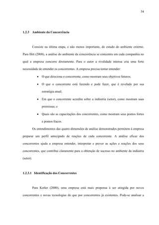 34




1.2.3 Ambiente da Concorrência



           Consiste na última etapa, e não menos importante, do estudo do ambiente externo.

Para Hitt (2008), a análise do ambiente da concorrência se concentra em cada companhia no

qual a empresa concorre diretamente. Para o autor a rivalidade intensa cria uma forte

necessidade de entender os concorrentes. A empresa precisa tentar entender:

              ·   O que direciona o concorrente, como mostram seus objetivos futuros;

              ·   O que o concorrente está fazendo e pode fazer, que é revelado por sua

                  estratégia atual;

              ·   Em que o concorrente acredita sobre a indústria (setor), como mostram suas

                  premissas; e

              ·   Quais são as capacitações dos concorrentes, como mostram seus pontos fortes

                  e pontos fracos.

           Os entendimentos das quatro dimensões de análise demonstrados permitem à empresa

preparar um perfil antecipado de reações de cada concorrente. A análise eficaz dos

concorrentes ajuda a empresa entender, interpretar e prever as ações e reações dos seus

concorrentes, que contribui claramente para a obtenção de sucesso no ambiente da indústria

(setor).



1.2.3.1 Identificação dos Concorrentes



           Para Kotler (2000), uma empresa está mais propensa à ser atingida por novos

concorrentes e novas tecnologias do que por concorrentes já existentes. Pode-se analisar a
 