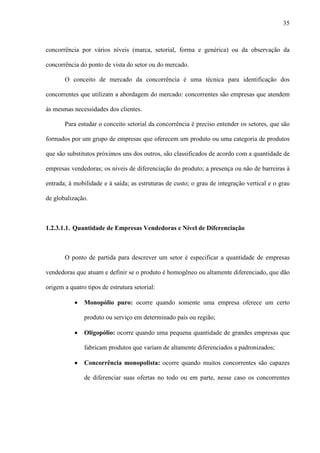 35



concorrência por vários níveis (marca, setorial, forma e genérica) ou da observação da

concorrência do ponto de vista do setor ou do mercado.

       O conceito de mercado da concorrência é uma técnica para identificação dos

concorrentes que utilizam a abordagem do mercado: concorrentes são empresas que atendem

às mesmas necessidades dos clientes.

       Para estudar o conceito setorial da concorrência é preciso entender os setores, que são

formados por um grupo de empresas que oferecem um produto ou uma categoria de produtos

que são substitutos próximos uns dos outros, são classificados de acordo com a quantidade de

empresas vendedoras; os níveis de diferenciação do produto; a presença ou não de barreiras à

entrada; à mobilidade e à saída; as estruturas de custo; o grau de integração vertical e o grau

de globalização.



1.2.3.1.1. Quantidade de Empresas Vendedoras e Nível de Diferenciação



       O ponto de partida para descrever um setor é especificar a quantidade de empresas

vendedoras que atuam e definir se o produto é homogêneo ou altamente diferenciado, que dão

origem a quatro tipos de estrutura setorial:

           ·   Monopólio puro: ocorre quando somente uma empresa oferece um certo

               produto ou serviço em determinado país ou região;

           ·   Oligopólio: ocorre quando uma pequena quantidade de grandes empresas que

               fabricam produtos que variam de altamente diferenciados a padronizados;

           ·   Concorrência monopolista: ocorre quando muitos concorrentes são capazes

               de diferenciar suas ofertas no todo ou em parte, nesse caso os concorrentes
 