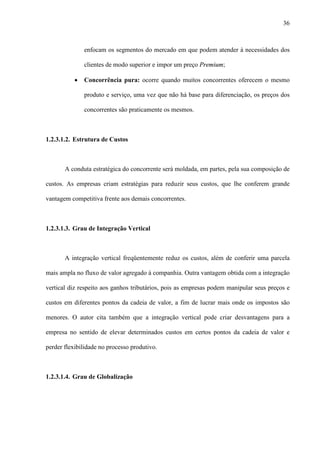 36



               enfocam os segmentos do mercado em que podem atender à necessidades dos

               clientes de modo superior e impor um preço Premium;

           ·   Concorrência pura: ocorre quando muitos concorrentes oferecem o mesmo

               produto e serviço, uma vez que não há base para diferenciação, os preços dos

               concorrentes são praticamente os mesmos.



1.2.3.1.2. Estrutura de Custos



       A conduta estratégica do concorrente será moldada, em partes, pela sua composição de

custos. As empresas criam estratégias para reduzir seus custos, que lhe conferem grande

vantagem competitiva frente aos demais concorrentes.



1.2.3.1.3. Grau de Integração Vertical



       A integração vertical freqüentemente reduz os custos, além de conferir uma parcela

mais ampla no fluxo de valor agregado à companhia. Outra vantagem obtida com a integração

vertical diz respeito aos ganhos tributários, pois as empresas podem manipular seus preços e

custos em diferentes pontos da cadeia de valor, a fim de lucrar mais onde os impostos são

menores. O autor cita também que a integração vertical pode criar desvantagens para a

empresa no sentido de elevar determinados custos em certos pontos da cadeia de valor e

perder flexibilidade no processo produtivo.



1.2.3.1.4. Grau de Globalização
 