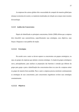 37



       As empresas dos setores globais têm a necessidade de competir de maneira global para

alcançar economias de escala e se manterem atualizadas em relação aos avanços mais recentes

da tecnologia.



1.2.3.2 Análise dos Concorrentes



       Depois de identificado os principais concorrentes, Kotler (2000) afirma que a empresa

deve descobrir suas características, especificamente suas estratégias, seus objetivos, suas

forças e fraquezas e seus padrões de reação.



1.2.3.2.1   Estratégias



       De acordo com o autor se devem separar os concorrentes em grupos estratégicos, ou

seja, em grupos de empresas que adotam a mesma estratégia. A criação de grupos estratégicos

serve, principalmente, para analisar as proporções das barreiras à entrada que diferem de

grupo para grupo e para a identificação dos concorrentes-chave no caso de a empresa entrar

no grupo de maneira bem-sucedida. Para o autor a empresa precisa monitorar continuamente

as estratégias de seus concorrentes, pois concorrentes engenhosos revêem suas estratégias

constantemente.



1.2.3.2.2   Objetivos
 