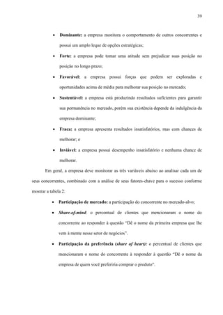 39



           ·   Dominante: a empresa monitora o comportamento de outros concorrentes e

               possui um amplo leque de opções estratégicas;

           ·   Forte: a empresa pode tomar uma atitude sem prejudicar suas posição no

               posição no longo prazo;

           ·   Favorável: a empresa possui forças que podem ser exploradas e

               oportunidades acima de média para melhorar sua posição no mercado;

           ·   Sustentável: a empresa está produzindo resultados suficientes para garantir

               sua permanência no mercado, porém sua existência depende da indulgência da

               empresa dominante;

           ·   Fraca: a empresa apresenta resultados insatisfatórios, mas com chances de

               melhorar; e

           ·   Inviável: a empresa possui desempenho insatisfatório e nenhuma chance de

               melhorar.

       Em geral, a empresa deve monitorar as três variáveis abaixo ao analisar cada um de

seus concorrentes, combinado com a análise de seus fatores-chave para o sucesso conforme

mostrar a tabela 2:

           ·   Participação de mercado: a participação do concorrente no mercado-alvo;

           ·   Share-of-mind: o percentual de clientes que mencionaram o nome do

               concorrente ao responder à questão “Dê o nome da primeira empresa que lhe

               vem à mente nesse setor de negócios”.

           ·   Participação da preferência (share of heart): o percentual de clientes que

               mencionaram o nome do concorrente à responder à questão “Dê o nome da

               empresa de quem você preferiria comprar o produto”.
 