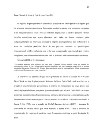 42


Fonte: Adaptado de A Arte da Visão de Longo Prazo, 2004




    O objetivo do planejamento de cenário não é escolher um futuro preferido e esperar que

ele aconteça, tampouco encontrar o futuro mais provável e apostar nele ou adaptar a empresa

a ele- não para todos os casos-, pois não se tratam de previsões. O objetivo principal é tomar

decisões estratégicas que sejam plausíveis para todos os futuros possíveis, pois

independentemente do futuro que acontecer a empresa estará preparada para influenciá-lo e

atuar nas condições possíveis. Parte de um processo constante de aprendizagem

organizacional, sólido o suficiente para evitar que a organização seja ofuscada por eventos

inesperados, mas intimamente entrelaçados com as práticas e relacionamentos nela existentes.

    Schwartz (2004, p.18) afirma que:

“Os cenários aparecem pela primeira vez logo após a Segunda Guerra Mundial, como um método de
planejamento militar. A Força Aérea dos EUA tentou imaginar o que o seu oponente tentaria fazer, e prepara
estratégias alternativas. Nos anos 60, Herman Kahn, que fizera parte do grupo da Força Aérea, aprimorou os
cenários como ferramenta para o uso comercial.”



    A construção de cenários atingiu novos patamares no início na década de 1970 com

Pierre Wack, na área de planejamento do futuro da Royal Dutch Shell, onde seu foco era a

criação de uma ferramenta que auxiliasse a empresa no planejamento de longo prazo. Sua

metodologia possibilitou a geração de grandes resultados para a Royal Dutch Shell e a tornou

conhecida mundialmente pelo pioneirismo na utilização da ferramenta e, principalmente, pela

forma como conduziu a estratégia na crise do petróleo na década de 1970, conforme detalha a

figura 5. Em 1988, com a criação da Global Business Network (GBN) – empresa de

consultoria de cenários criada por Peter Schwartz e Pierre Wack – teve o processo de

popularização do emprego de cenários como ferramenta estratégica a partir da década de

1990.
 