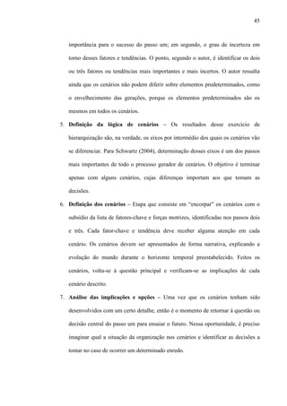 45



   importância para o sucesso do passo um; em segundo, o grau de incerteza em

   torno desses fatores e tendências. O ponto, segundo o autor, é identificar os dois

   ou três fatores ou tendências mais importantes e mais incertos. O autor ressalta

   ainda que os cenários não podem diferir sobre elementos predeterminados, como

   o envelhecimento das gerações, porque os elementos predeterminados são os

   mesmos em todos os cenários.

5. Definição da lógica de cenários – Os resultados desse exercício de

   hierarquização são, na verdade, os eixos por intermédio dos quais os cenários vão

   se diferenciar. Para Schwartz (2004), determinação desses eixos é um dos passos

   mais importantes de todo o processo gerador de cenários. O objetivo é terminar

   apenas com alguns cenários, cujas diferenças importam aos que tomam as

   decisões.

6. Definição dos cenários – Etapa que consiste em “encorpar” os cenários com o

   subsídio da lista de fatores-chave e forças motrizes, identificadas nos passos dois

   e três. Cada fator-chave e tendência deve receber alguma atenção em cada

   cenário. Os cenários devem ser apresentados de forma narrativa, explicando a

   evolução do mundo durante o horizonte temporal preestabelecido. Feitos os

   cenários, volta-se à questão principal e verificam-se as implicações de cada

   cenário descrito.

7. Análise das implicações e opções – Uma vez que os cenários tenham sido

   desenvolvidos com um certo detalhe, então é o momento de retornar à questão ou

   decisão central do passo um para ensaiar o futuro. Nessa oportunidade, é preciso

   imaginar qual a situação da organização nos cenários e identificar as decisões a

   tomar no caso de ocorrer um determinado enredo.
 
