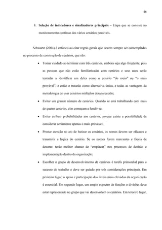 46



        8. Seleção de indicadores e sinalizadores principais – Etapa que se consiste no

           monitoramento contínuo dos vários cenários possíveis.



       Schwartz (2004) é enfático ao citar regras gerais que devem sempre ser contempladas

no processo de construção de cenários, que são:

          ·   Tomar cuidado ao terminar com três cenários, embora seja algo freqüente, pois

              as pessoas que não estão familiarizadas com cenários e seus usos serão

              tentadas a identificar um deles como o cenário “do meio” ou “o mais

              provável”, e então o tratarão como alternativa única, e todas as vantagens da

              metodologia de usar cenários múltiplos desaparecerão;

          ·   Evitar um grande número de cenários. Quando se está trabalhando com mais

              de quatro cenários, eles começam a fundir-se;

          ·   Evitar atribuir probabilidades aos cenários, porque existe a possibilidade de

              considerar seriamente apenas o mais provável;

          ·   Prestar atenção no ato de batizar os cenários, os nomes devem ser eficazes e

              transmitir a lógica do cenário. Se os nomes forem marcantes e fáceis de

              decorar, terão melhor chance de “emplacar” nos processos de decisão e

              implementação dentro da organização;

          ·   Escolher o grupo de desenvolvimento de cenários é tarefa primordial para o

              sucesso do trabalho e deve ser guiado por três considerações principais. Em

              primeiro lugar, o apoio e participação dos níveis mais elevados da organização

              é essencial. Em segundo lugar, um amplo espectro de funções e divisões deve

              estar representado no grupo que vai desenvolver os cenários. Em terceiro lugar,
 